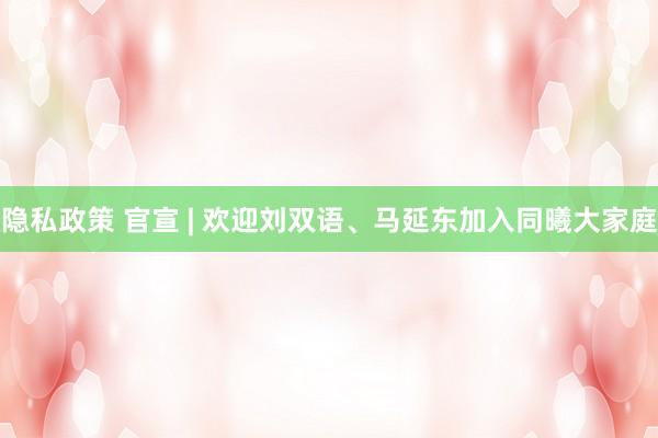 隐私政策 官宣 | 欢迎刘双语、马延东加入同曦大家庭