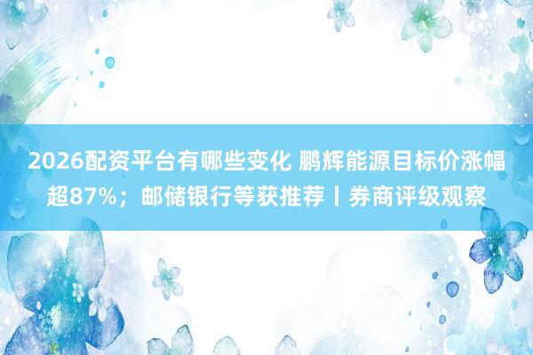 2026配资平台有哪些变化 鹏辉能源目标价涨幅超87%；邮储银行等获推荐丨券商评级观察