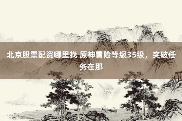 北京股票配资哪里找 原神冒险等级35级，突破任务在那