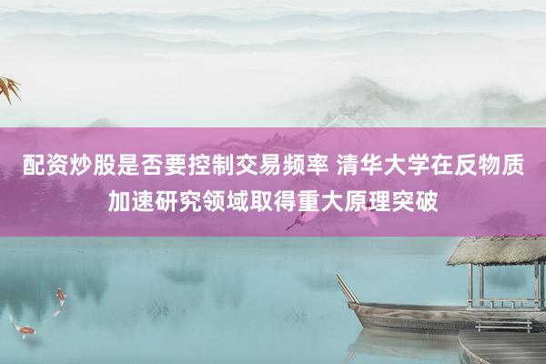 配资炒股是否要控制交易频率 清华大学在反物质加速研究领域取得重大原理突破
