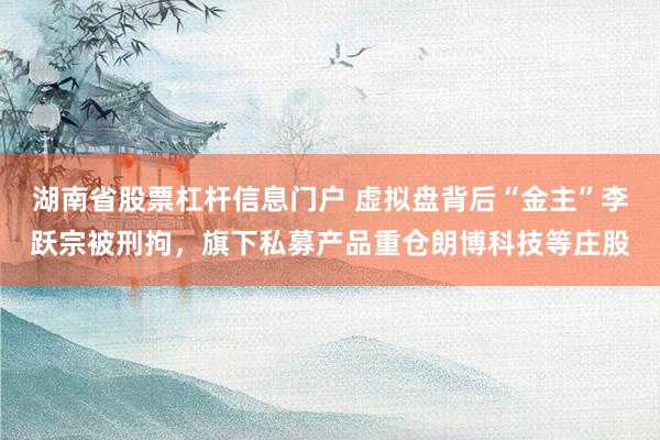 湖南省股票杠杆信息门户 虚拟盘背后“金主”李跃宗被刑拘，旗下私募产品重仓朗博科技等庄股