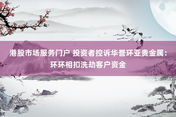 港股市场服务门户 投资者控诉华誉环亚贵金属：环环相扣洗劫客户资金