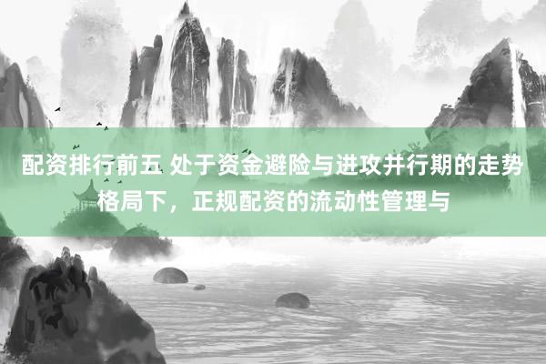 配资排行前五 处于资金避险与进攻并行期的走势格局下，正规配资的流动性管理与