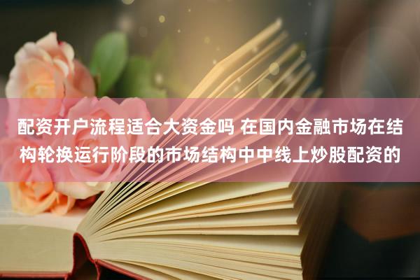 配资开户流程适合大资金吗 在国内金融市场在结构轮换运行阶段的市场结构中中线上炒股配资的