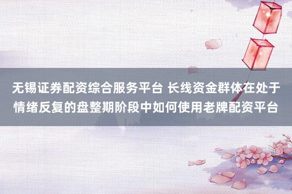 无锡证券配资综合服务平台 长线资金群体在处于情绪反复的盘整期阶段中如何使用老牌配资平台