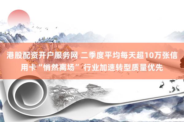 港股配资开户服务网 二季度平均每天超10万张信用卡“悄然离场” 行业加速转型质量优先