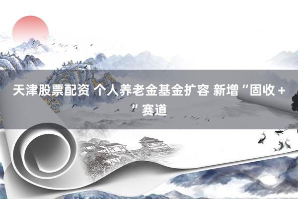 天津股票配资 个人养老金基金扩容 新增“固收＋”赛道