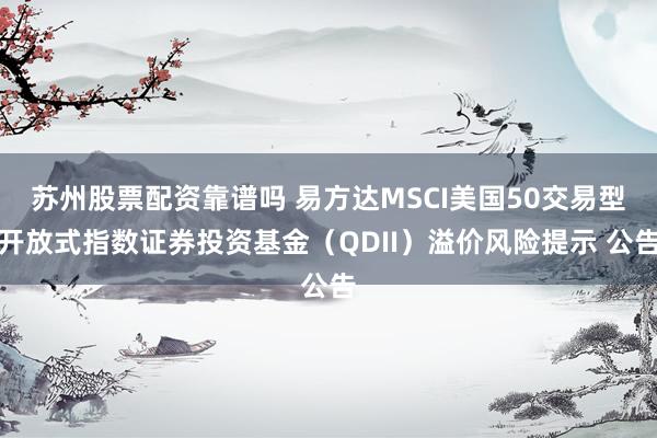 苏州股票配资靠谱吗 易方达MSCI美国50交易型开放式指数证券投资基金（QDII）溢价风险提示 公告