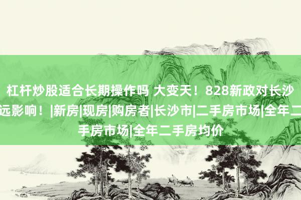 杠杆炒股适合长期操作吗 大变天！828新政对长沙楼市的深远影响！|新房|现房|购房者|长沙市|二手房市场|全年二手房均价