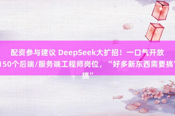配资参与建议 DeepSeek大扩招！一口气开放150个后端/服务端工程师岗位，“好多新东西需要搞”