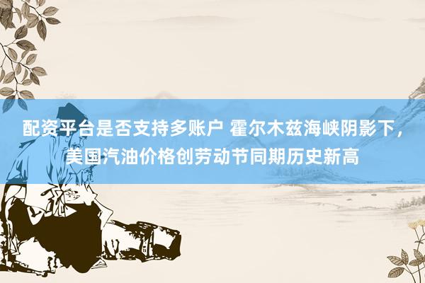 配资平台是否支持多账户 霍尔木兹海峡阴影下，美国汽油价格创劳动节同期历史新高