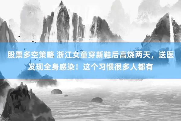 股票多空策略 浙江女童穿新鞋后高烧两天，送医发现全身感染！这个习惯很多人都有