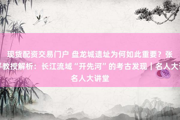 现货配资交易门户 盘龙城遗址为何如此重要？张昌平教授解析：长江流域“开先河”的考古发现｜名人大讲堂