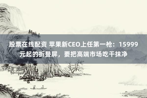 股票在线配资 苹果新CEO上任第一枪：15999元起的折叠屏，要把高端市场吃干抹净