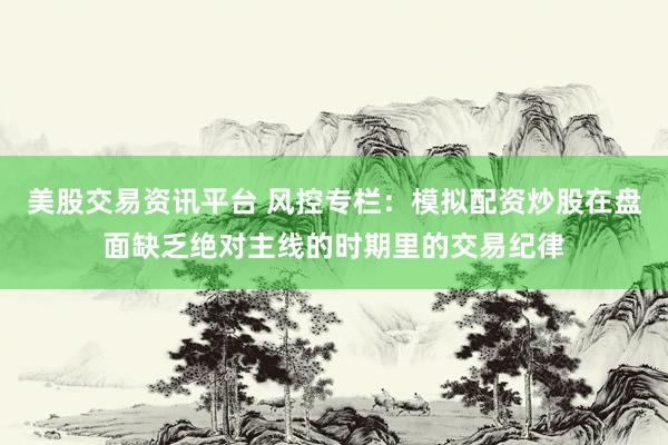 美股交易资讯平台 风控专栏：模拟配资炒股在盘面缺乏绝对主线的时期里的交易纪律