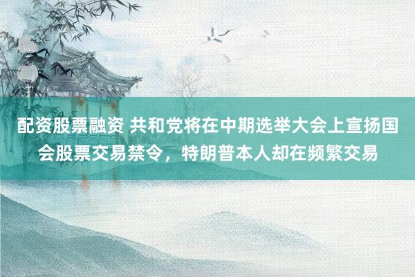 配资股票融资 共和党将在中期选举大会上宣扬国会股票交易禁令，特朗普本人却在频繁交易
