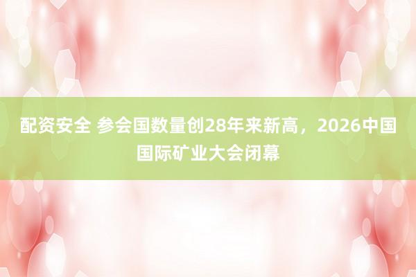 配资安全 参会国数量创28年来新高,2026中国国际矿业大会闭幕