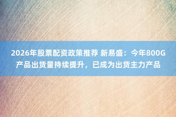 2026年股票配资政策推荐 新易盛：今年800G产品出货量持续提升，已成为出货主力产品