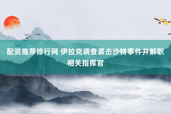 配资推荐排行网 伊拉克调查袭击沙特事件并解职相关指挥官