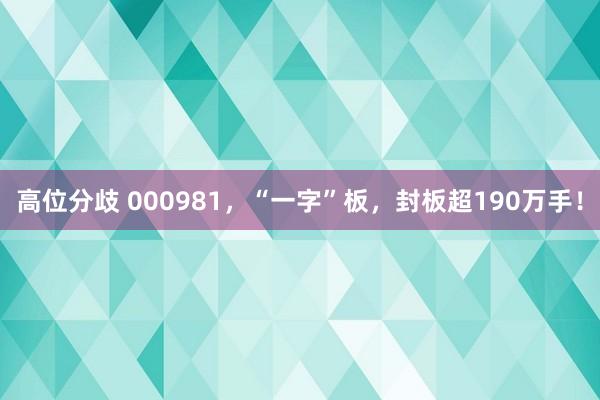 高位分歧 000981，“一字”板，封板超190万手！