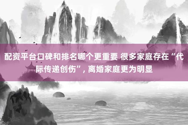 配资平台口碑和排名哪个更重要 很多家庭存在“代际传递创伤”, 离婚家庭更为明显