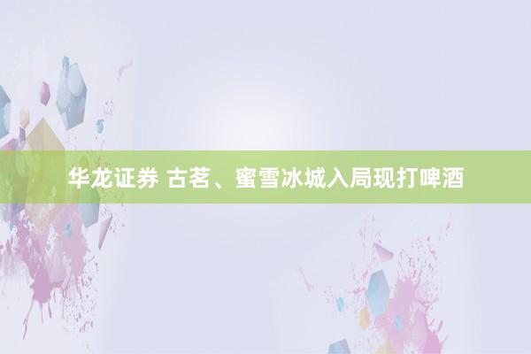 华龙证券 古茗、蜜雪冰城入局现打啤酒
