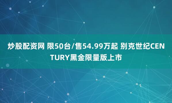 炒股配资网 限50台/售54.99万起 别克世纪CENTURY黑金限量版上市