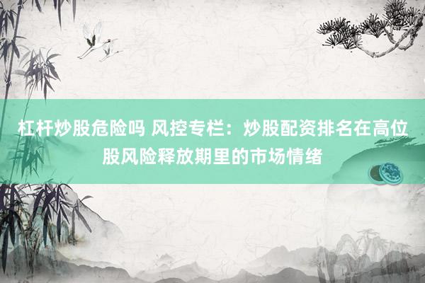 杠杆炒股危险吗 风控专栏：炒股配资排名在高位股风险释放期里的市场情绪