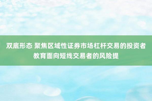 双底形态 聚焦区域性证券市场杠杆交易的投资者教育面向短线交易者的风险提