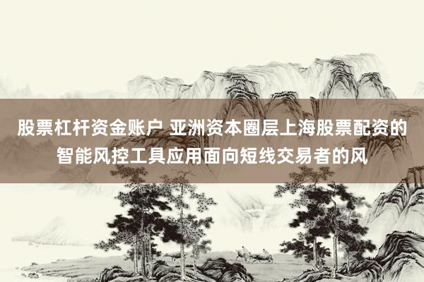股票杠杆资金账户 亚洲资本圈层上海股票配资的智能风控工具应用面向短线交易者的风