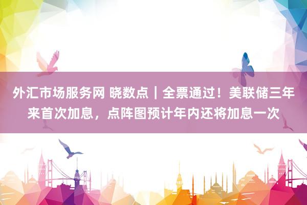外汇市场服务网 晓数点｜全票通过！美联储三年来首次加息，点阵图预计年内还将加息一次