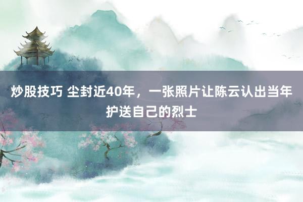 炒股技巧 尘封近40年，一张照片让陈云认出当年护送自己的烈士
