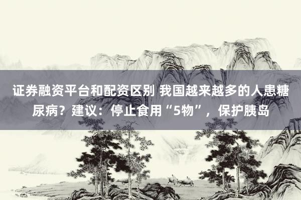 证券融资平台和配资区别 我国越来越多的人患糖尿病？建议：停止食用“5物”，保护胰岛