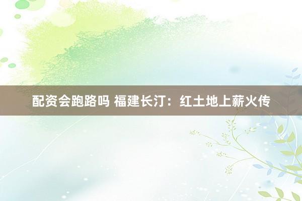 配资会跑路吗 福建长汀：红土地上薪火传