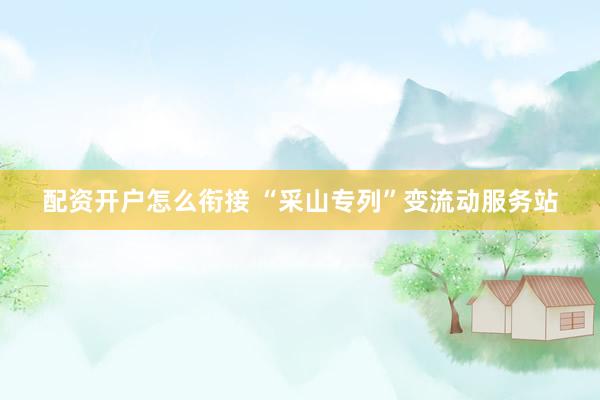 配资开户怎么衔接 “采山专列”变流动服务站