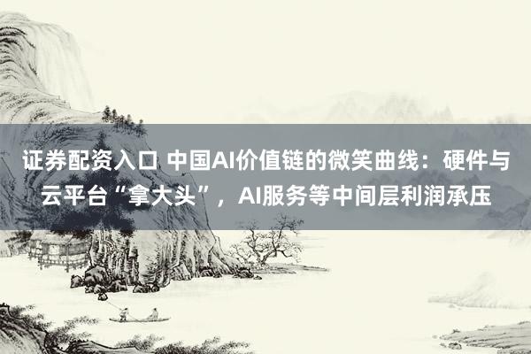 证券配资入口 中国AI价值链的微笑曲线：硬件与云平台“拿大头”，AI服务等中间层利润承压
