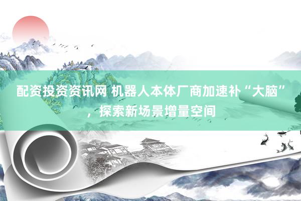 配资投资资讯网 机器人本体厂商加速补“大脑”，探索新场景增量空间