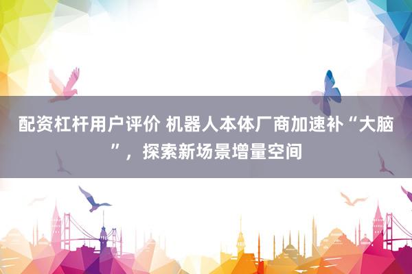 配资杠杆用户评价 机器人本体厂商加速补“大脑”，探索新场景增量空间