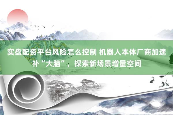 实盘配资平台风险怎么控制 机器人本体厂商加速补“大脑”，探索新场景增量空间