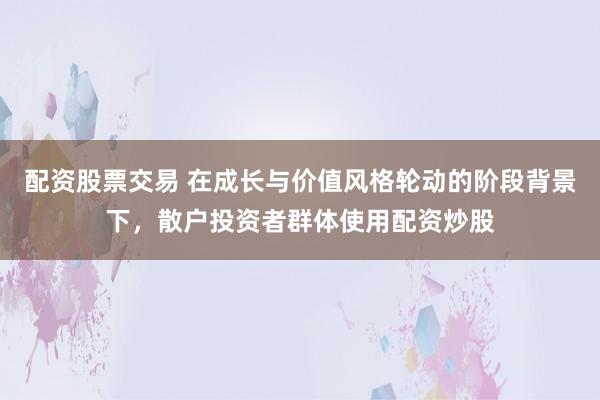 配资股票交易 在成长与价值风格轮动的阶段背景下，散户投资者群体使用配资炒股