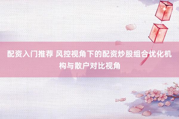 配资入门推荐 风控视角下的配资炒股组合优化机构与散户对比视角