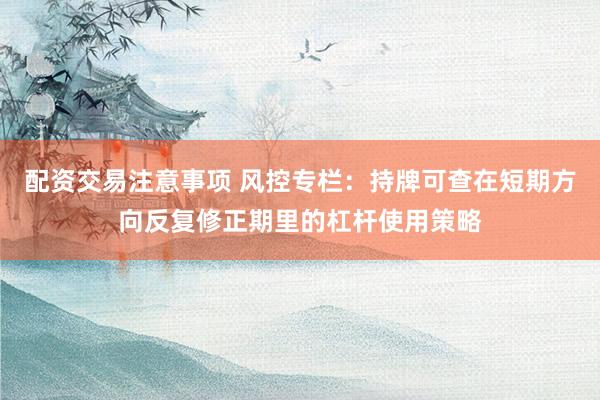配资交易注意事项 风控专栏：持牌可查在短期方向反复修正期里的杠杆使用策略