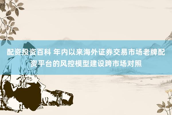 配资投资百科 年内以来海外证券交易市场老牌配资平台的风控模型建设跨市场对照