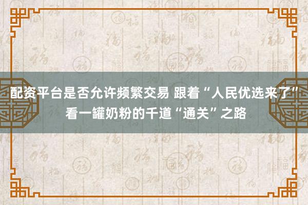 配资平台是否允许频繁交易 跟着“人民优选来了” 看一罐奶粉的千道“通关”之路