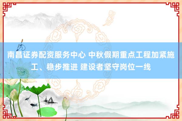 南昌证券配资服务中心 中秋假期重点工程加紧施工、稳步推进 建设者坚守岗位一线