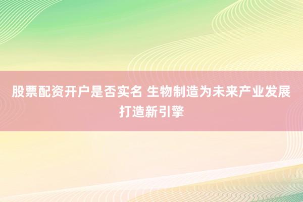 股票配资开户是否实名 生物制造为未来产业发展打造新引擎