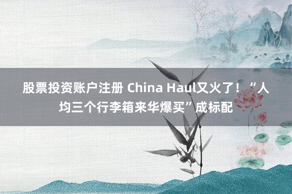 股票投资账户注册 China Haul又火了！“人均三个行李箱来华爆买”成标配