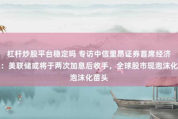 杠杆炒股平台稳定吗 专访中信里昂证券首席经济学家：美联储或将于两次加息后收手，全球股市现泡沫化苗头