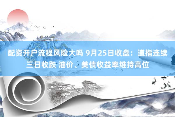配资开户流程风险大吗 9月25日收盘：道指连续三日收跌 油价、美债收益率维持高位
