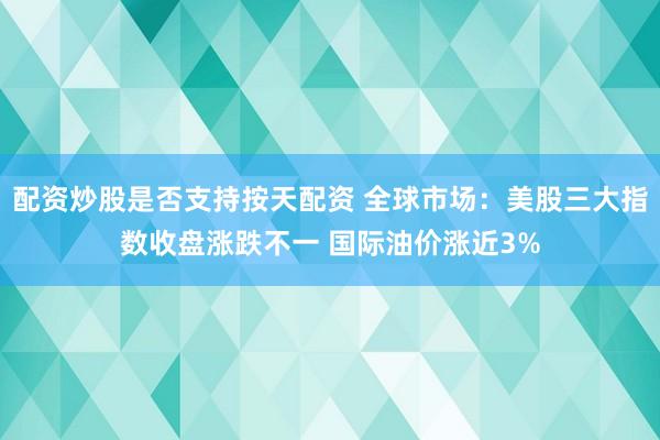 配资炒股是否支持按天配资 全球市场：美股三大指数收盘涨跌不一 国际油价涨近3%